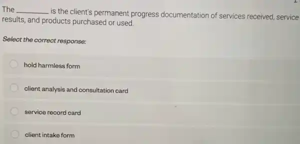 The __
is the client's permanent progress documentation of services received, service
results, and products purchased or used.
Select the correct response:
hold harmless form
client analysis and consultation card
service record card
client intake form