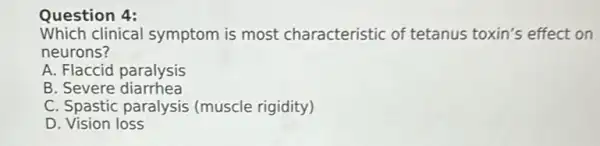 Which clinical symptom is most characteristic of tetanus toxin's effect on
neurons?
A. Flaccid paralysis
B. Severe diarrhea
C. Spastic paralysis (muscle rigidity)
D Vision loss