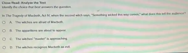 Close Read: Analyze the Text
Identify the choice that best answers the question.
In The Tragedy of Macbeth, Act IV, when the second witch says,"Something wicked this way comes," what does this tell the audience?
A. The wiches are afraid of Macbeth.
B. The apparitions are about to appear.
C. The witches"master is approaching
D. The witches recognize Macbeth as evil.