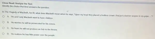 Close Read: Analyze the Text
Identiy the choice that best answers the question
In The Tragedy of Macbeth, Act III, what does Macbeth mean when he says, "Upon my head they placed a
fruitless crown/And put a barren scepter in my gripe...."?
A. He and Lady Macbeth want to have children
B. He worrios he will be prosecuted for his crimes
C. He fears he will not produce an heir to the throne
D. He realizes he has little power over the people