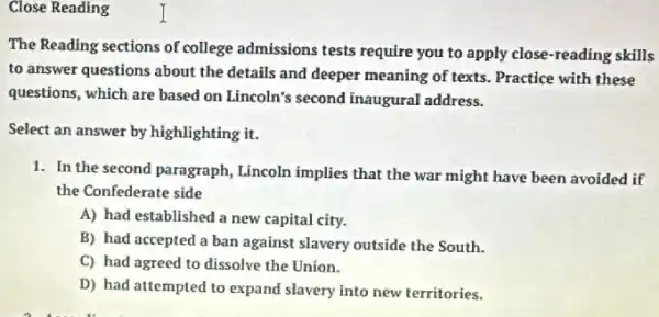 Close Reading
The Reading sections of college admissions tests require you to apply close-reading skills
to answer questions about the details and deeper meaning of texts. Practice with these
questions, which are based on Lincoln's second inaugural address.
Select an answer by highlighting it.
1. In the second paragraph Lincoln implies that the war might have been avoided if
the Confederate side
A) had established a new capital city.
B) had accepted a ban against slavery outside the South.
C) had agreed to dissolve the Union.
D) had attempted to expand slavery into new territories.