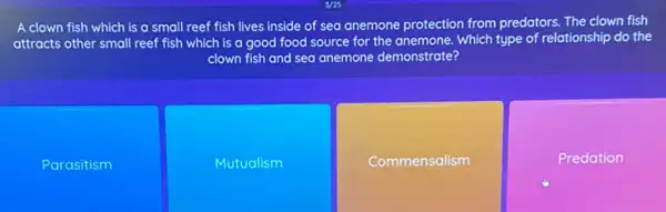 A clown fish which is a small reef fish lives inside of sea anemone protection from predators. The clown fish
attracts other small reef fish which is a good food source for the anemone. Which type of relationship do the
clown fish and sea anemone demonstrate?
Parasitism
Mutualism
Commensalism
Predation