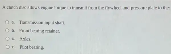 A clutch disc allows engine torque to transmit from the flywheel and pressure plate to the:
a. Transmission input shaft.
b. Front bearing retainer.
c. Axles.
d. Pilot bearing.