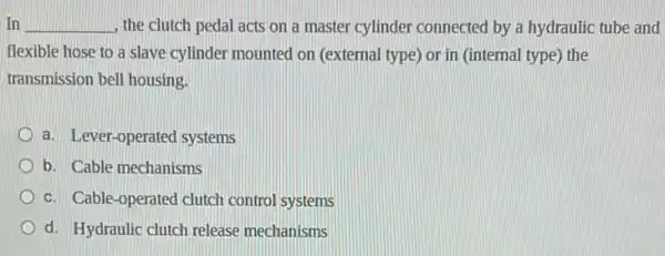 In __ the clutch pedal acts on a master cylinder connected by a hydraulic tube and
flexible hose to a slave cylinder mounted on (external type) or in (internal type) the
transmission bell housing.
a. Lever-operated systems
b. Cable mechanisms
c. Cable-operated clutch control systems
d. Hydraulic clutch release mechanisms