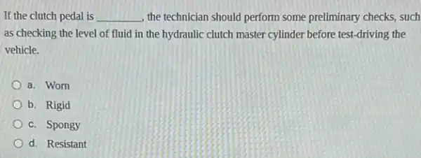 If the clutch pedal is __ , the technician should perform some preliminary checks, such
as checking the level of fluid in the hydraulic clutch master cylinder before test-driving the
vehicle.
a. Worn
b. Rigid
c. Spongy
d. Resistant