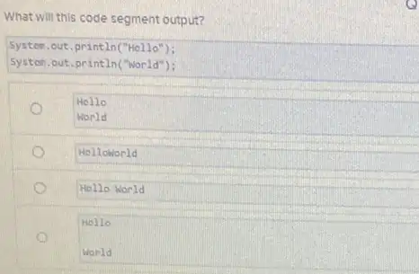 What will this code segment output?
System.out.println("Hello");
System.out.println("world");
Hello
World
Helloworld
Hello World
Hello
World