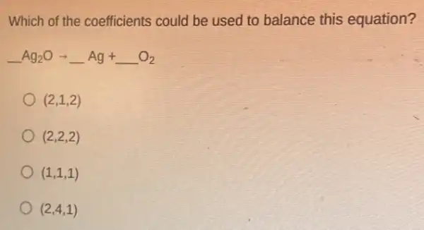 Which of the coefficients could be used to balance this equation?
underline ( )Ag_(2)Oarrow underline ( )Ag+underline ( )O_(2)
(2,1,2)
(2,2,2)
(1,1,1)
(2,4,1)