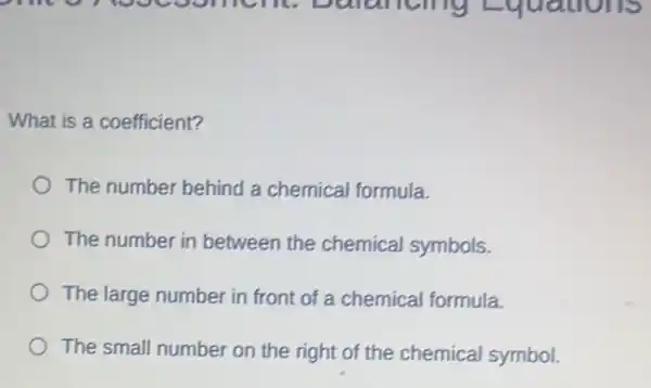 What is a coefficient?
The number behind a chemical formula.
The number in between the chemical symbols.
The large number in front of a chemical formula.
The small number on the right of the chemical symbol.