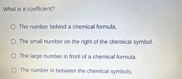 What is a coefficient?
The number behind a chemical formula.
The small number on the right of the chemical symbol.
The large number in front of a chemical formula.
The number in between the chemical symbols.