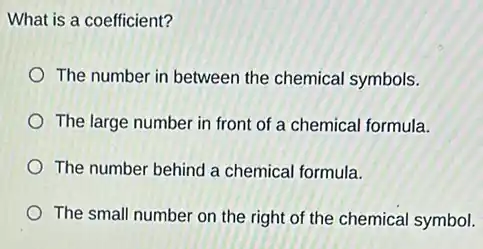 What is a coefficient?
The number in between the chemical symbols.
The large number in front of a chemical formula.
The number behind a chemical formula.
The small number on the right of the chemical symbol.