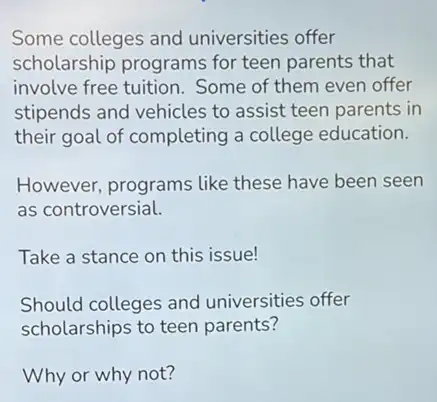 Some colleges and universities offer
scholarship programs for teen parents that
involve free tuition Some of them even offer
stipends and vehicles to assist teen parents in
their goal of completing a college education.
However, programs like these have been seen
as controversial.
Take a stance on this issue!
Should colleges and universities offer
scholarships to teen parents?
Why or why not?