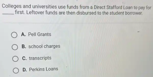 Colleges and universities use funds from a Direct Stafford Loan to pay for
__ first. Leftover funds are then disbursed to the student borrower.
A. Pell Grants
B. school charges
C. transcripts
D. Perkins Loans