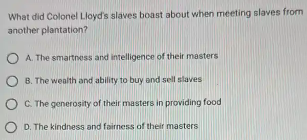 What did Colonel Lloyd's slaves boast about when meeting slaves from
another plantation?
A. The smartness and intelligence of their masters
B. The wealth and ability to buy and sell slaves
C. The generosity of their masters in providing food
D. The kindness and fairness of their masters