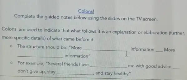 Colons!
Complete the guided notes below using the slides on the TV screen.
Colons are used to indicate that what follows it is an explanation or elaboration (further,
more specific details) of what came before it
- The structure should be: "More __ information __ More
__ information"	I
- For example,"Several friends have __ me with good advice __
don't give up, stay __
and stay healthy"