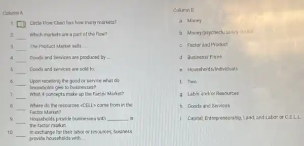 Column A
1. square  Circle Flow Chart has how many markets?
2 __ Which markets are a part of the flow?
3. __ The Product Market sells __
4.
__ Goods and Services are produced by __
5 __ Goods and services are sold to:
6. __
households give to businesses?
Upon receiving the good or service what do
7. __ What 4 concepts make up the Factor Market?
8. __ Where do the resources <CELL> come from in the
Factor Market?
9. __
the factor market
Households provide businesses with __ in
10 __
provide households with __
In exchange for their labor or resources, business
Column B
a. Money
b. Money/paycheck/salary or rent
C. Factor and Product
d. Business/ Firms
e. Households/Individuals
f. Two
g. Labor and/or Resources
h. Goods and Services
1. Capital, Entrepreneurship, Land and Labor or C.E.LL