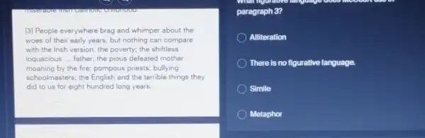 comemoves
[3] People everywhere brag and whimper about the
woes of their early years, but nothing can compare
with the Irish version:the poverty; the shiftless
loquacious __ father; the pious defeated mother
moaning by the fire pompous priests; bullying
schoolmasters; the English and the terrible things they
did to us for eight hundred long years.
What nigurative
paragraph 3?
Alliteration
There is no figurative language.
Simile
Metaphor