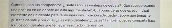 Comenta con tus compañeros: ¿Cuáles son las ventajas de debatir? ¿Qué sucede cuando
una postura en un debate no está argumentada? ¿Cuá consideras que es el principal
elemento en un debate para tener una comunicación adecuada? ¿Sobre qué temas te
gustaria debatir y por qué? ¿Has visto debates?, ¿cuáles?También puedes compartir ligas
a sitios con debates que te hayan resultado interesantes.