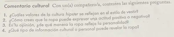 Comentario cultural Con un(a) compañero a, contesten las siguientes preguntas.
1. ¿Cuáles valores de la cultura hipster se reflejan en el estilo de vestir?
2. ¿Cómo crees que la ropa puede expresar una actitud positiva o negativa?
3. EnTu opinión, ¿de qué manera la ropa refleja la personalidad?
4. ¿Qué tipo de información cultural o personal puede revelar la ropa?