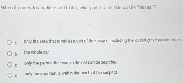 When it comes to a vehicle and frisks , what part of a vehicle can be "frisked "?
a
only the area that is within reach of the suspect including the locked glovebox and trunk
b the whole car
c only the person that was in the car can be searched
d only the area that is within the reach of the suspect