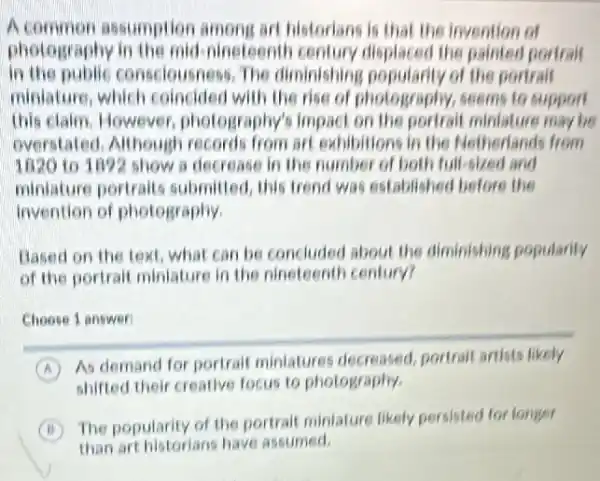 A common assumption among art historians is that the invention of
photography in the mid nineteenth century displaced the painter portral
In the public consciousness, The diminishing popularity of the portrait
miniature, which coincided with the rise of photography, seems to support
this claim. However photography's impact on the portrait miniature may be
overstated, Although records from art exhibitions in the Netherlands from
1820 to 1092 show a decrease in the number of both full-sizes land
miniature portrait submitted, this trend was established before the
invention of photography.
Based on the text what can be concludes about the diminishing popularity
of the portrait miniature in the nineteenth century?
Choose 1 answer
A
As demand for portralt miniatures decreased portrait artists likely
shifted their creative focus to photography.
B
The popularity of the portrait miniature likely persisted for longer
than art historians have assumed.