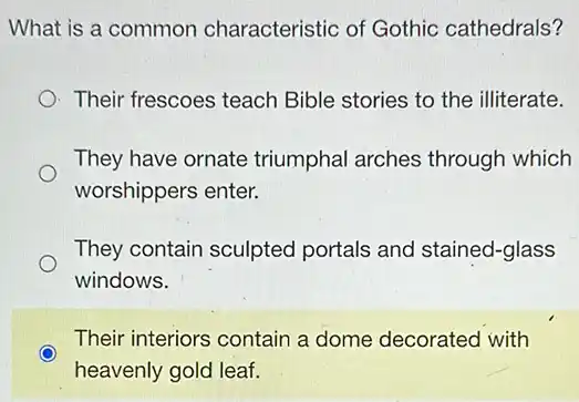 What is a common characteristic of Gothic cathedrals?
Their frescoes teach Bible stories to the illiterate.
They have ornate triumphal arches through which
worshippers enter.
They contain sculpted portals and stained-glass
windows.
Their interiors contain a dome decorated with
heavenly gold leaf.