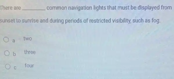 There are __ common navigation lights that must be displayed from
sunset to sunrise and during periods of restricted visibility.such as fog
two
b
three
four