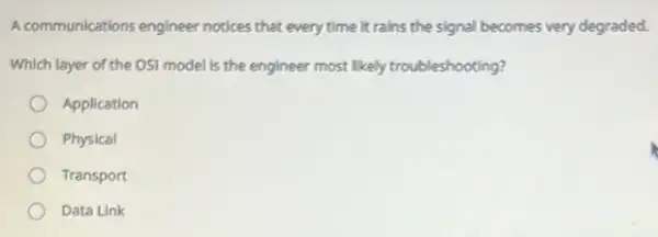 A communications engineer notices that every time it rains the signal becomes very degraded.
Which layer of the OSI model is the engineer most likely troubleshooting?
Application
Physical
Transport
Data Link