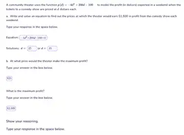 A community theater uses the function p(d)=-4d^2+200d-100 to model the profit (in dollars) expected in a weekend when the
tickets to a comedy show are priced at d dollars each
a. Write and solve an equation to find out the grices at which the theater would ears 1.500 in profit from the comedy show each
weekend.
Type your response in the space below.
Equation: -4d^2+200d-100=0
Solutions: d=25 d=35
b. At what price would the theater make the maximum profit?
Type your answer in the box below.
K25
What is the masinun profit?
Type your anywer in the bew below.
52.500
Show your reasoning.
Type your response in the space below.