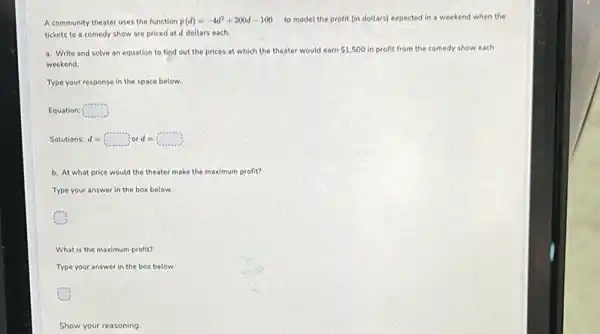 A community theater uses the function p(d)=-4d^2+200d-100 to model the profit (in dollars) expected in a weekend when the
tickets to a comedy show are priced at d dollars each.
a. Write and solve an equation to find out the prices at which the theater would earn 1,500 in profit from the comedy show each
weekend.
Type your response in the space below.
Equation: square 
Solutions: d = d=square or d=square 
b. At what price would the theater make the maximum profit?
Type your answer in the box below.
What is the maximum profit?
Type your answer in the box below.
Show your reasoning.