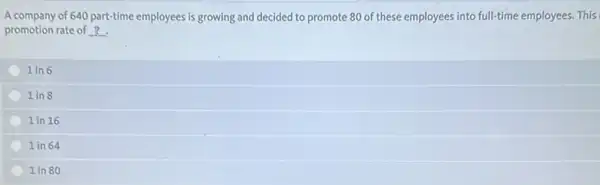 A company of 640 part-time employees is growing and decided to promote 80 of these employees into full-time employees. This
promotion rate of ?
1 in 6
1 in 8
1 in 16
1 in 64
1 in 80