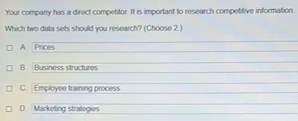 Your company has a direct competitor. It is important to research competitive information.
Which two data sets should you research? (Choose 2)
A. Prices
B. Business structures generation
C. Employee training process generation
D. Marketing strategies generation