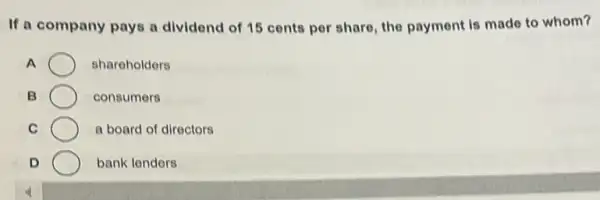 If a company pays a dividend of 15 cents per share, the payment is made to whom?
A	shareholders
B	consumers
C	a board of directors
D	bank lenders