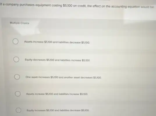 If a company purchases equipment costing 5,100
on credit, the effect on the accounting equation would be:
Multiple Choice
Assets increase 5,100 and liabilities decrease 5,100.
Equity decreases 5,100 and liabilities increase 5,100.
One asset increases 5,100 and another asset decreases 5,100.
Assets increase 5,100 and liabilities increase 5,100
Equity increases 5,100 and liabilities decrease 5,100.