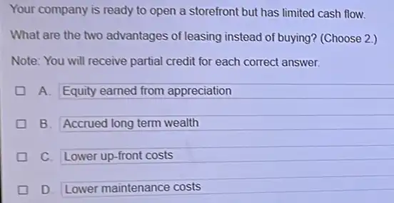 Your company is ready to open a storefront but has limited cash flow.
What are the two advantages of leasing instead of buying? (Choose 2.)
Note: You will receive partial credit for each correct answer.
A. Equity earned from appreciation
B. Accrued long term wealth
square 
C. Lower up-front costs
D. Lower maintenance costs