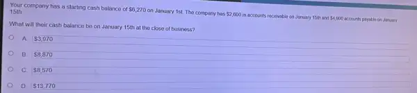 Your company has a starting cash balance of
 6,270
on January 1st. The company has 2,600
in accounts receivable on January 15th and 4,900 accounts payable on January
15th
What will their cash balance be on January 15th at the close of business?
A. 3,970
B. 8,870
C. 8,570
D. 13,770