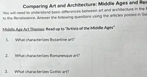 Comparing Art and Architecture:Middle Ages and Rer
You will need to understand basic differences between art and architecture in the
to the Renaissance Answer the following questions using the articles posted in Go
Middle Age Art Themes Read up to "Artists of the Middle Ages"
1. What characterizes Byzantine art?
2. What characterizes Romanesque art?
3. What characterizes Gothic art?