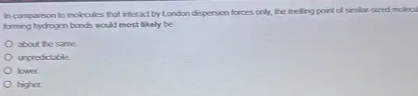 In comparison to molecules that interact by London dispersion forces only, the meling point of similar sized molecu
forming hydrogen bonds would most likely be
about the same
unpredictable
lower
higher