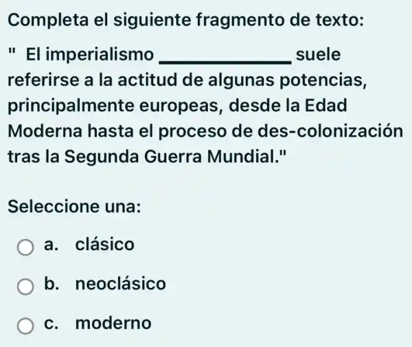 Completa el siguiente fragmento de texto:
"EI imperialismo __ suele
referirse a la actitud de algunas potencias,
principalmente europeas , desde la Edad
Moderna hasta el proceso de des -colonización
tras la Segunda Guerra Mundial."
Seleccione una:
a. clásico
b. neoclásico
c. moderno