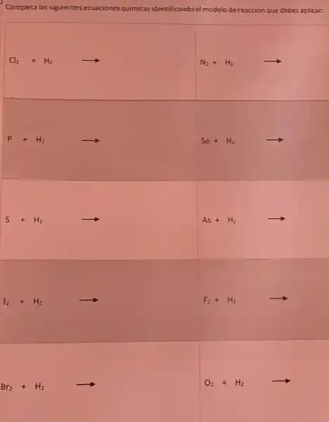 Completa las siguientes ecuaciones quimicas identificando el modelo de reaccion que debes aplicars
Cl_(2)+H_(2)arrow 
N_(2)+H_(2)arrow 
P+H_(2)arrow 
Se+H_(2)arrow 
S+H_(2)arrow 
As+H_(2)arrow 
I_(2)+H_(2)arrow F_(2)+H_(2)arrow