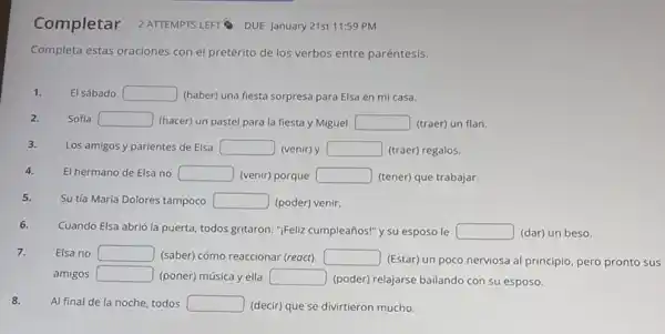 Completar 2ATTEMPTS LEFT DUE January 21st 11:59 PM
Completa estas oraciones con el pretérito de los verbos entre paréntesis.
1. El sábado square  (haber) una fiesta sorpresa para Elsa en mi casa.
Sofía square  (hacer) un pastel para la fiesta y Miguel square  (traer) un flan.
3.
Los amigos y parientes de Elsa square  (venir) y square  (traer) regalos.
4. El hermano de Elsa no square  (venir) porque square  (tener) que trabajar.
5.
Su tía María Dolores tampoco square  (poder) venir.
6.
Cuando Elsa abrió la puerta, todos gritaron: ";Feliz cumpleaños!" y su esposo le square  (dar) un beso.
7. Elsa no square  (saber) cómo reaccionar (reoct). square 
(Estar) un poco nerviosa al principio, pero pronto sus
amigos square  (poner) música y ella square 
(poder) relajarse bailando con su esposo.
8. Al final de la noche, todos square  (decir) que se divirtieron mucho.