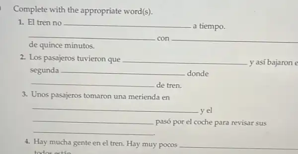 Complete with the appropriate word(s).
1. El tren no
a tiempo.
con __
de quince minutos.
2. Los pasajeros tuvieron que
y así bajaron e
segunda __
. donde
de tren.
3. Unos pasajeros tomaron una merienda en
__
pasó por el coche para revisar sus
yel
4. Hay mucha gente en el tren. Hay muy pocos __
todo