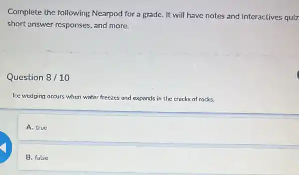 Complete the following Nearpod for a grade. It will have notes and interactives quiz
short answer responses, and more.
Question 8/10
Ice wedging occurs when water freezes and expands in the cracks of rocks.
A. true
B. false