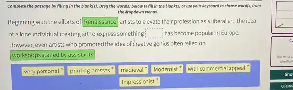 Complete the passage by filling in the blank(s)Drag the word(s) below to fill in the blank(s) or use your keyboard to choose word(s)from
the dropdown menus.
Beginning with the efforts of Renaissance artists to elevate their profession as a liberal art, the idea
of a lone individual creating art to express something square  has become popular in Europe.
However, even artists who promoted the idea of creative genius often relied on
workshops staffed by assistants
very personal
printing presses
medieval
Modernist
with commercial appeal
Impressionist
cu
You must a
question