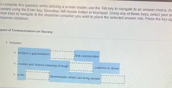 complete this question while utilizing a screen reader, use the Tab key to navigate to an answer choice. Ar
iserted using the Enter key, Spacebar, left mouse button or touchpad. Using any of these keys,select your ar
rrow keys to navigate to the response container you wish to place the selected answer into.Press the key ag
esponse container.
apact of Communication on Society
- Includes:
- bridges a gap between
square  and communities
- creates and shares meaning through
square  customs or dress
- is the square 
denominator which can bring people
square