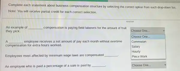 Complete each statement about business compensation structure by selecting the correct option from each drop-down list.
Note: You will receive partial credit for each correct selection.
0000
An example of __ compensation is paying field laborers for the amount of fruit
they pick.
A A __ employee receives a set amount of pay each month without overtime
compensation for extra hours worked.
Employees most affected by minimum wage laws are compensated
__
An employee who is paid a percentage of a sale is paid by
__
square 
Choose One...
Choose One...
Commision
Salary
Hourly
square  v