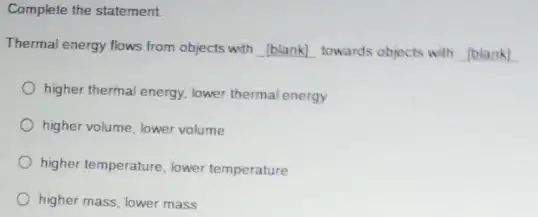 Complete the statement
Thermal energy flows from objects with __ towards objects with
higher thermal energy, lower thermal energy
higher volume, lower volume
higher temperature, lower temperature
higher mass, lower mass