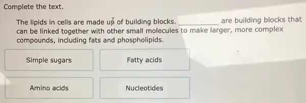 Complete the text.
The lipids in cells are made ut of building blocks. __ are building blocks that
can be linked together with other small molecules to make larger, more complex
compounds,including fats and phospholipids.
Simple sugars
Fatty acids
Amino acids
Nucleotides