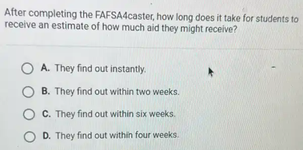 After completing the FAFSA4caster, how long does it take for students to
receive an estimate of how much aid they might receive?
A. They find out instantly.
B. They find out within two weeks.
C. They find out within six weeks.
D. They find out within four weeks.