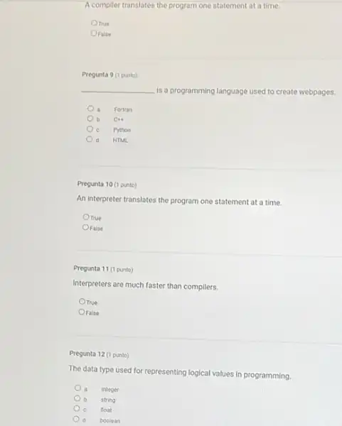 A complier translates the program one statement at a time.
Orrue
OFalse
Pregunta 9 (1 punto)
__
is a programming language used to create webpages.
Fortran
b CH+
c Python
d HTML
Pregunta 10 (1 punto)
An interpreter translates the program one statement at a time.
Orue
OFalse
Pregunta 11 (1 punto)
Interpreters are much faster than compilers.
OTrue
OFalse
Pregunta 12 (1 punto)
The data type used for representing logical values in programming
integer
string
float
boolean