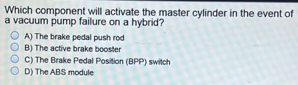 Which component will activate the master cylinder in the event of
a vacuum pump failure on a hybrid?
A) The brake pedal push rod
B) The active brake booster
C) The Brake Pedal Position (BPP) switch
D) The ABS module